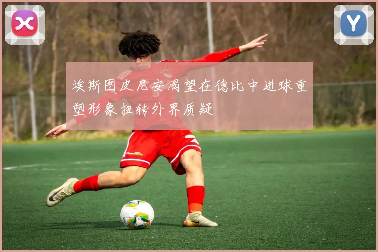 埃斯图皮尼安渴望在德比中进球重塑形象扭转外界质疑