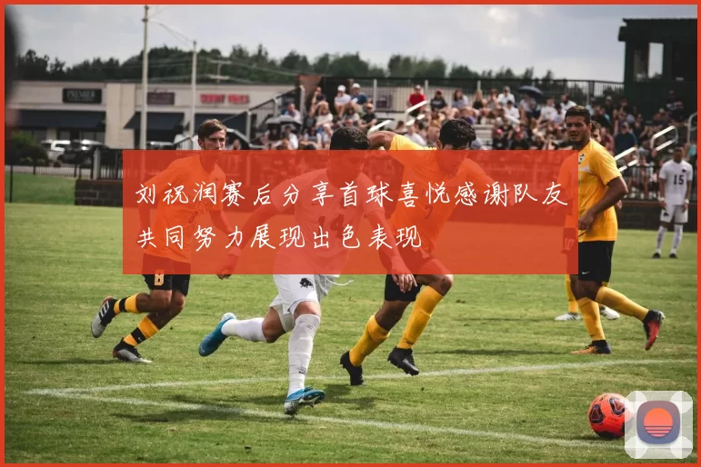 刘祝润赛后分享首球喜悦感谢队友共同努力展现出色表现