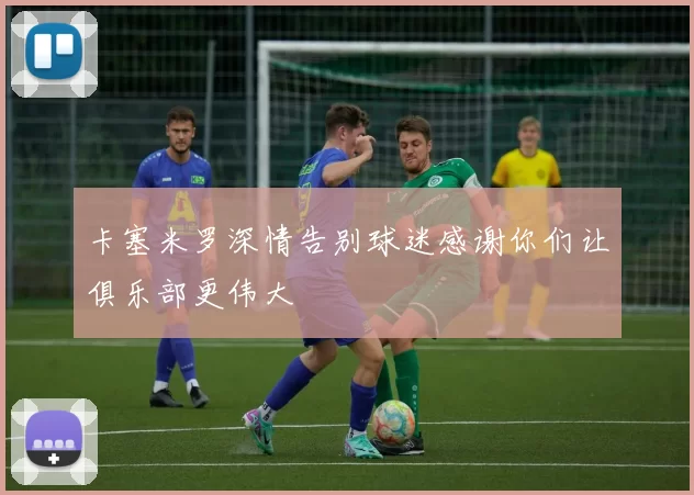 卡塞米罗深情告别球迷感谢你们让俱乐部更伟大