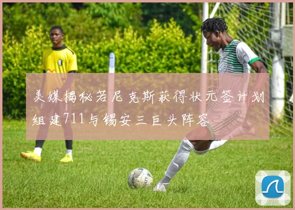 美媒揭秘若尼克斯获得状元签计划组建711与锡安三巨头阵容