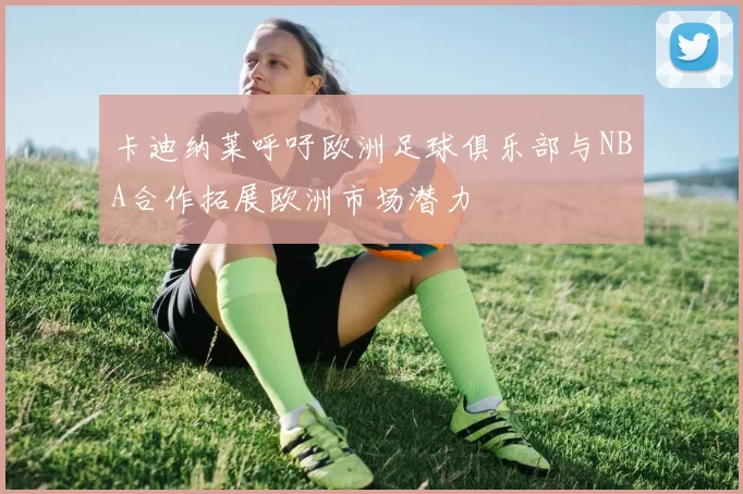 卡迪纳莱呼吁欧洲足球俱乐部与NBA合作拓展欧洲市场潜力
