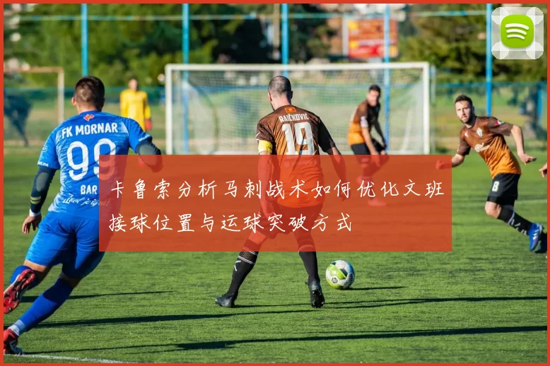 卡鲁索分析马刺战术如何优化文班接球位置与运球突破方式
