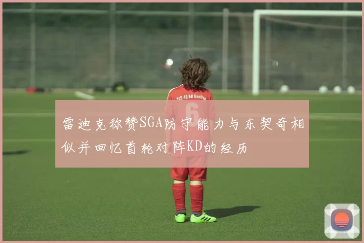 雷迪克称赞SGA防守能力与东契奇相似并回忆首轮对阵KD的经历