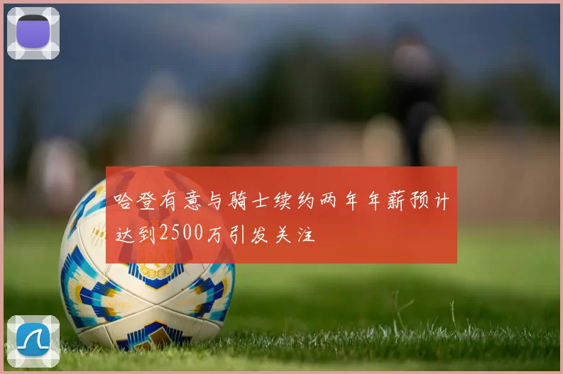 哈登有意与骑士续约两年年薪预计达到2500万引发关注