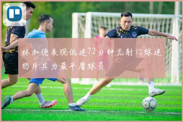 林加德表现低迷72分钟无射门球迷怒斥其为最平庸球员