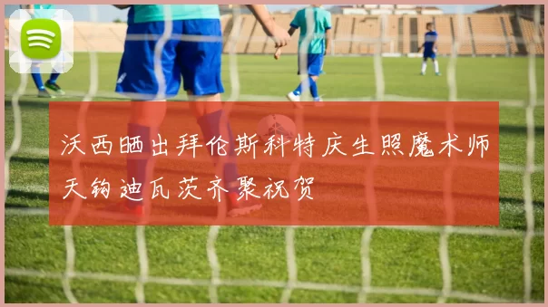 沃西晒出拜伦斯科特庆生照魔术师天钩迪瓦茨齐聚祝贺