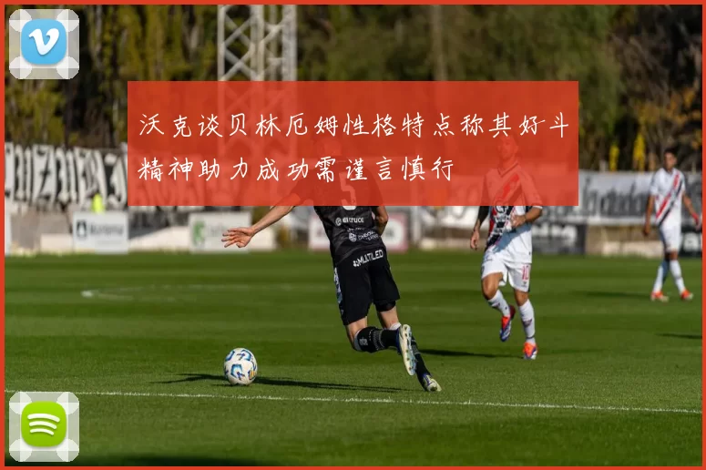 沃克谈贝林厄姆性格特点称其好斗精神助力成功需谨言慎行