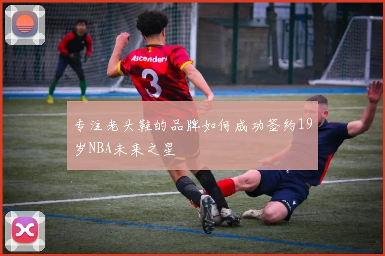 专注老头鞋的品牌如何成功签约19岁NBA未来之星