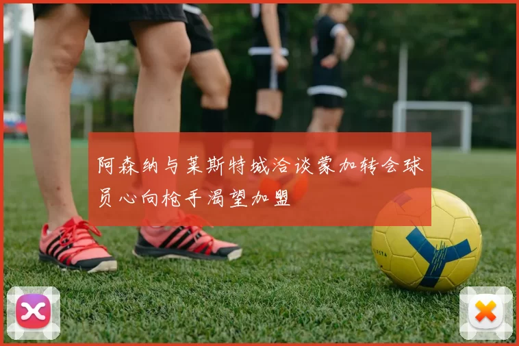 阿森纳与莱斯特城洽谈蒙加转会球员心向枪手渴望加盟