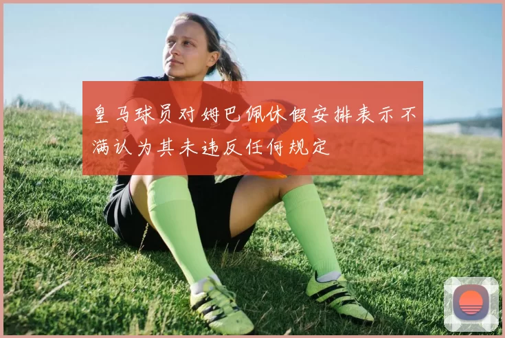 皇马球员对姆巴佩休假安排表示不满认为其未违反任何规定